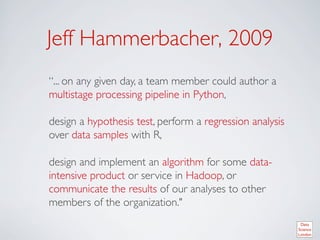 Jeff Hammerbacher, 2009	

“... on any given day, a team member could author a
multistage processing pipeline in Python, 	

	

design a hypothesis test, perform a regression analysis
over data samples with R, 	

	

design and implement an algorithm for some data-
intensive product or service in Hadoop, or
communicate the results of our analyses to other
members of the organization.	

	

 