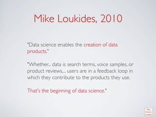 Mike Loukides, 2010	


Data science enables the creation of data
products.	

	

Whether... data is search terms, voice samples, or
product reviews,... users are in a feedback loop in
which they contribute to the products they use. 	

	

That's the beginning of data science.	

 
