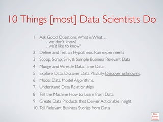 10 Things [most] Data Scientists Do	

      1  Ask Good Questions. What is What… 	

           …we don’t know?	

           …we’d like to know?	

      2  Deﬁne and Test an Hypothesis. Run experiments	

      3  Scoop, Scrap, Sink,  Sample Business Relevant Data	

      4  Munge and Wrestle Data. Tame Data	

      5  Explore Data, Discover Data Playfully. Discover unknowns.	

      6  Model Data. Model Algorithms.	

      7  Understand Data Relationships	

      8  Tell the Machine How to Learn from Data	

      9  Create Data Products that Deliver Actionable Insight 	

      10  Tell Relevant Business Stories from Data	

 