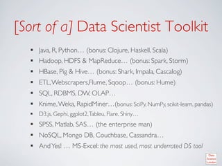 [Sort of a] Data Scientist Toolkit	

   §  Java, R, Python… (bonus: Clojure, Haskell, Scala)	

   §  Hadoop, HDFS  MapReduce… (bonus: Spark, Storm)	

   §  HBase, Pig  Hive… (bonus: Shark, Impala, Cascalog)	

   §  ETL, Webscrapers,Flume, Sqoop… (bonus: Hume) 	

   §  SQL, RDBMS, DW, OLAP…	

   §  Knime, Weka, RapidMiner…(bonus: SciPy, NumPy, scikit-learn, pandas)	

   §  D3.js, Gephi, ggplot2, Tableu, Flare, Shiny…	

   §  SPSS, Matlab, SAS… (the enterprise man)	

   §  NoSQL, Mongo DB, Couchbase, Cassandra…	

   §  And Yes! … MS-Excel: the most used, most underrated DS tool 	

 