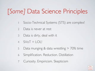 [Some] Data Science Principles	

    1    Socio-Technical Systems (STS) are complex!	

    2    Data is never at rest	

    3    Data is dirty, deal with it	

    4    SVoT = LOL!	

    5    Data munging  data wrestling  70% time	

    6    Simpliﬁcation. Reduction. Distillation	

    7    Curiosity. Empiricism. Skepticism	

 