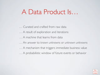 A Data Product Is… 	

… Curated and crafted from raw data	

… A result of exploration and iterations	

… A machine that learns from data 	

… An answer to known unknowns or unknown unknowns	

… A mechanism that triggers immediate business value	

… A probabilistic window of future events or behavior	

 