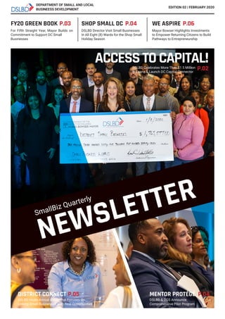 NEWSLETTER
FY20 GREEN BOOK
For Fifth Straight Year, Mayor Builds on
Commitment to Support DC Small
Businesses
Mayor Bowser Highlights Investments
to Empower Returning Citizens to Build
Pathways to Entrepreneurship
DSLBD Director Visit Small Businesses
In All Eight (8) Wards for the Shop Small
Holiday Season
P.03
SmallBiz Quarterly
DEPARTMENT OF SMALL AND LOCAL
EDITION 02 | FEBRUARY 2020
ACCESSTOCAPITAL!DSLBD Celebrates More Than $1.5 Million
in Loans & Launch DC Capital Connector
P.02
SHOP SMALL DC P.04 WE ASPIRE P.06
DISTRICT CONNECT P.05 MENTOR PROTÉGÉ P.04
DSLBD Hosts Annual Event That Focuses On
Linking Small Businesses With Real Opportunities
DSLBD & DGS Announce
Comprehensive Pilot Program
BUSINEESS DEVELOPMENT
 