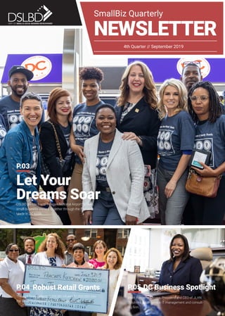 SmallBiz Quarterly
NEWSLETTER
4th Quarter // September 2019
Let Your
Dreams SoarDSLBD partners with Reagan National Airport to bring
small business owners together through the first-ever
Made In DC kiosk.
P.03
DC Business Spotlight
Meet Ronnette Meyers, President and CEO of JLAN
Solutions, a full-service IT management and consult-
ing firm.
P.05Robust Retail Grants
Through fines collected, DSLBD infuses $1,000,000 into
the small businesses of local entrepreneurs.
P.04
 