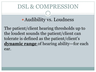 DSL & COMPRESSION

         Audibility vs. Loudness

The patient/client hearing thresholds up to
the loudest sounds the patient/client can
tolerate is defined as the patient/client’s
dynamic range of hearing ability—for each
ear.
 