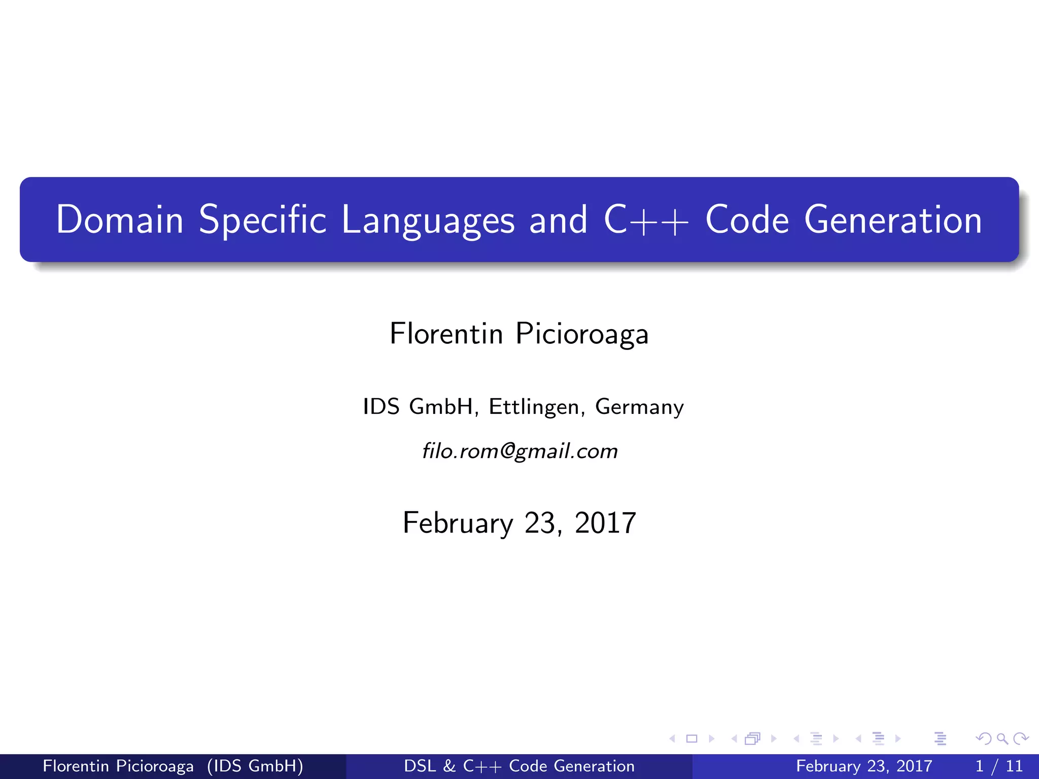 Domain Speciﬁc Languages and C++ Code Generation
Florentin Picioroaga
IDS GmbH, Ettlingen, Germany
ﬁlo.rom@gmail.com
February 23, 2017
Florentin Picioroaga (IDS GmbH) DSL & C++ Code Generation February 23, 2017 1 / 11
 