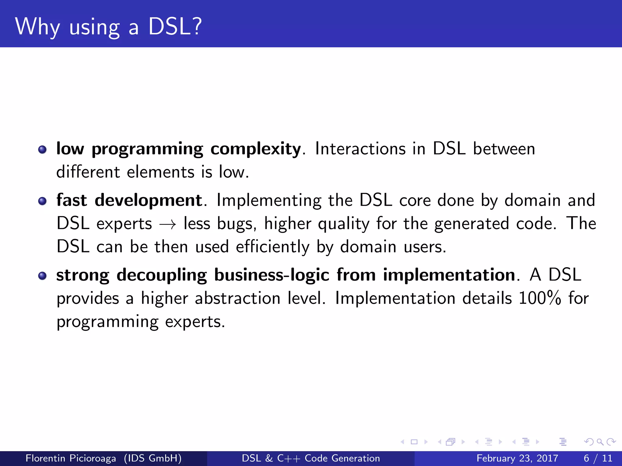 Why using a DSL?
low programming complexity. Interactions in DSL between
diﬀerent elements is low.
fast development. Implementing the DSL core done by domain and
DSL experts → less bugs, higher quality for the generated code. The
DSL can be then used eﬃciently by domain users.
strong decoupling business-logic from implementation. A DSL
provides a higher abstraction level. Implementation details 100% for
programming experts.
Florentin Picioroaga (IDS GmbH) DSL & C++ Code Generation February 23, 2017 6 / 11
 