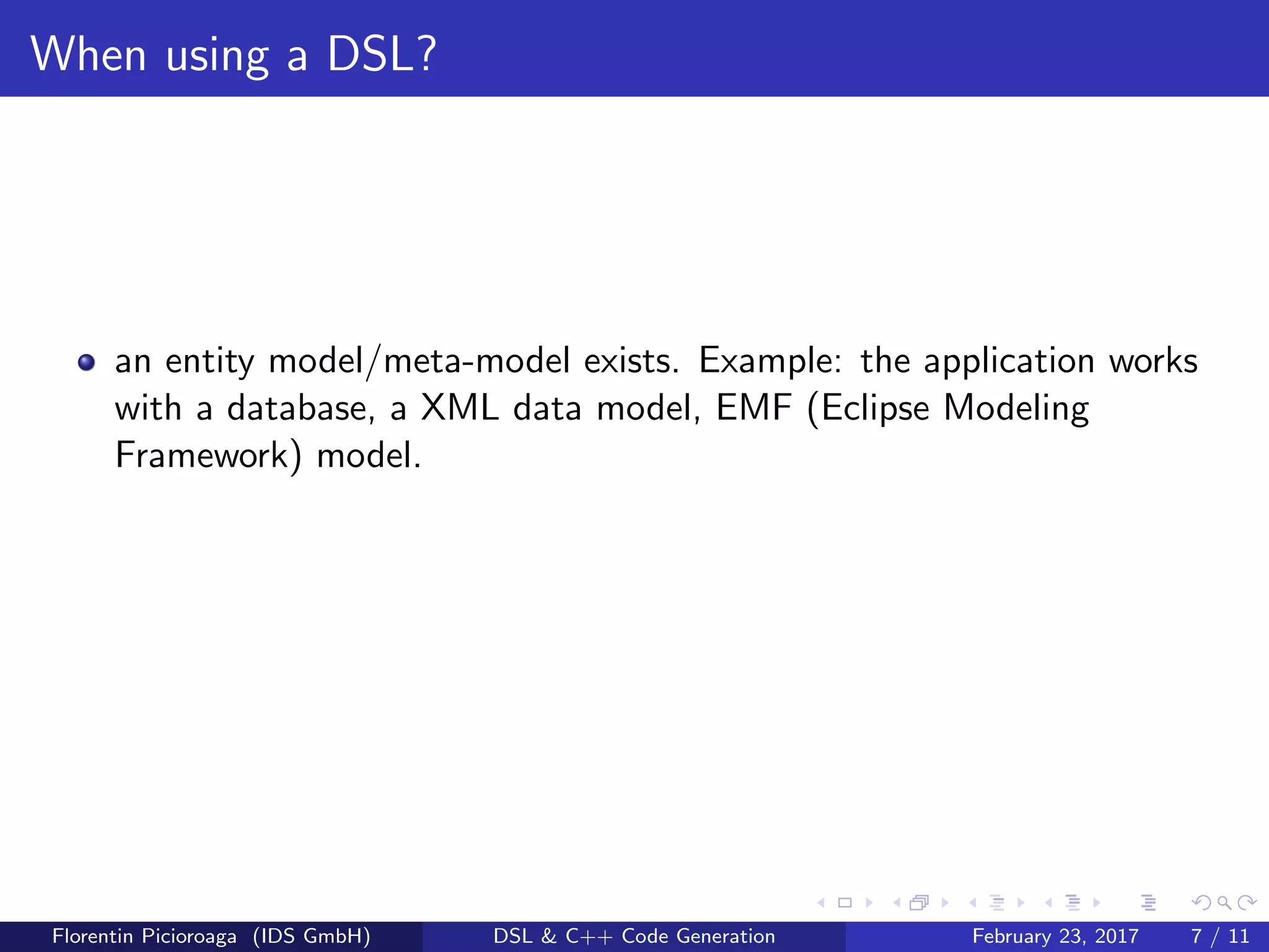 When using a DSL?
an entity model/meta-model exists. Example: the application works
with a database, a XML data model, EMF (Eclipse Modeling
Framework) model.
Florentin Picioroaga (IDS GmbH) DSL & C++ Code Generation February 23, 2017 7 / 11
 