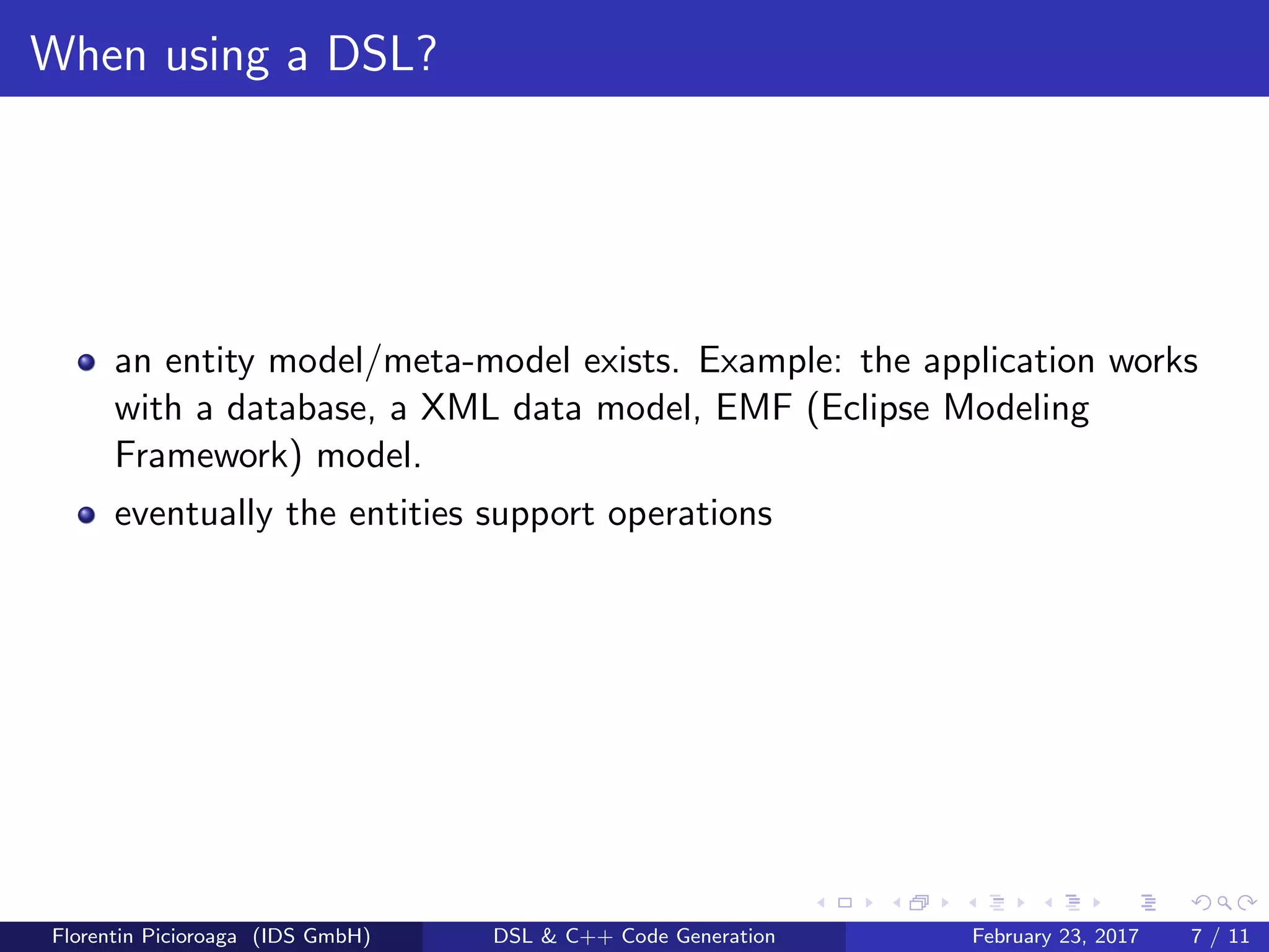 When using a DSL?
an entity model/meta-model exists. Example: the application works
with a database, a XML data model, EMF (Eclipse Modeling
Framework) model.
eventually the entities support operations
Florentin Picioroaga (IDS GmbH) DSL & C++ Code Generation February 23, 2017 7 / 11
 