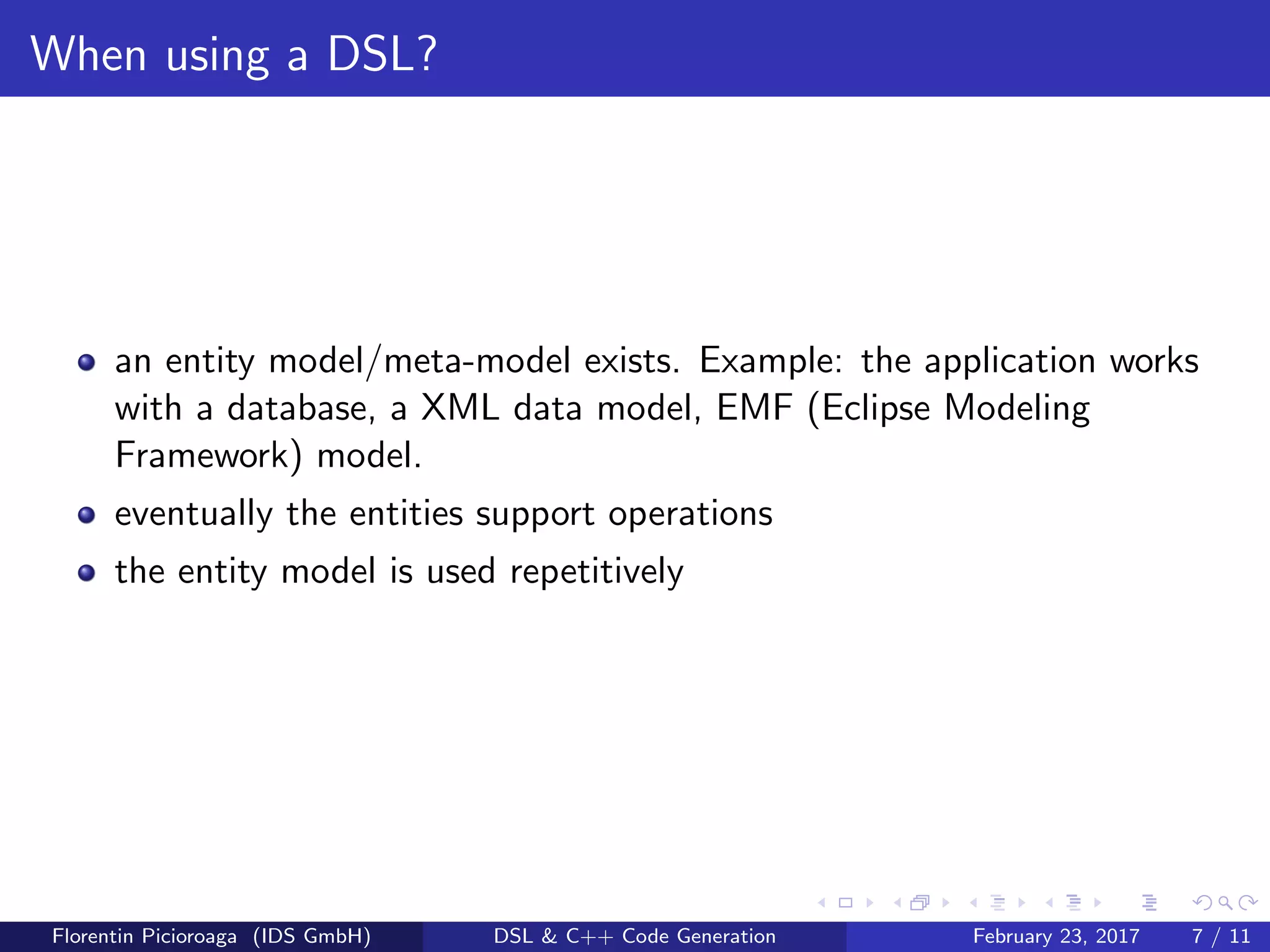 When using a DSL?
an entity model/meta-model exists. Example: the application works
with a database, a XML data model, EMF (Eclipse Modeling
Framework) model.
eventually the entities support operations
the entity model is used repetitively
Florentin Picioroaga (IDS GmbH) DSL & C++ Code Generation February 23, 2017 7 / 11
 