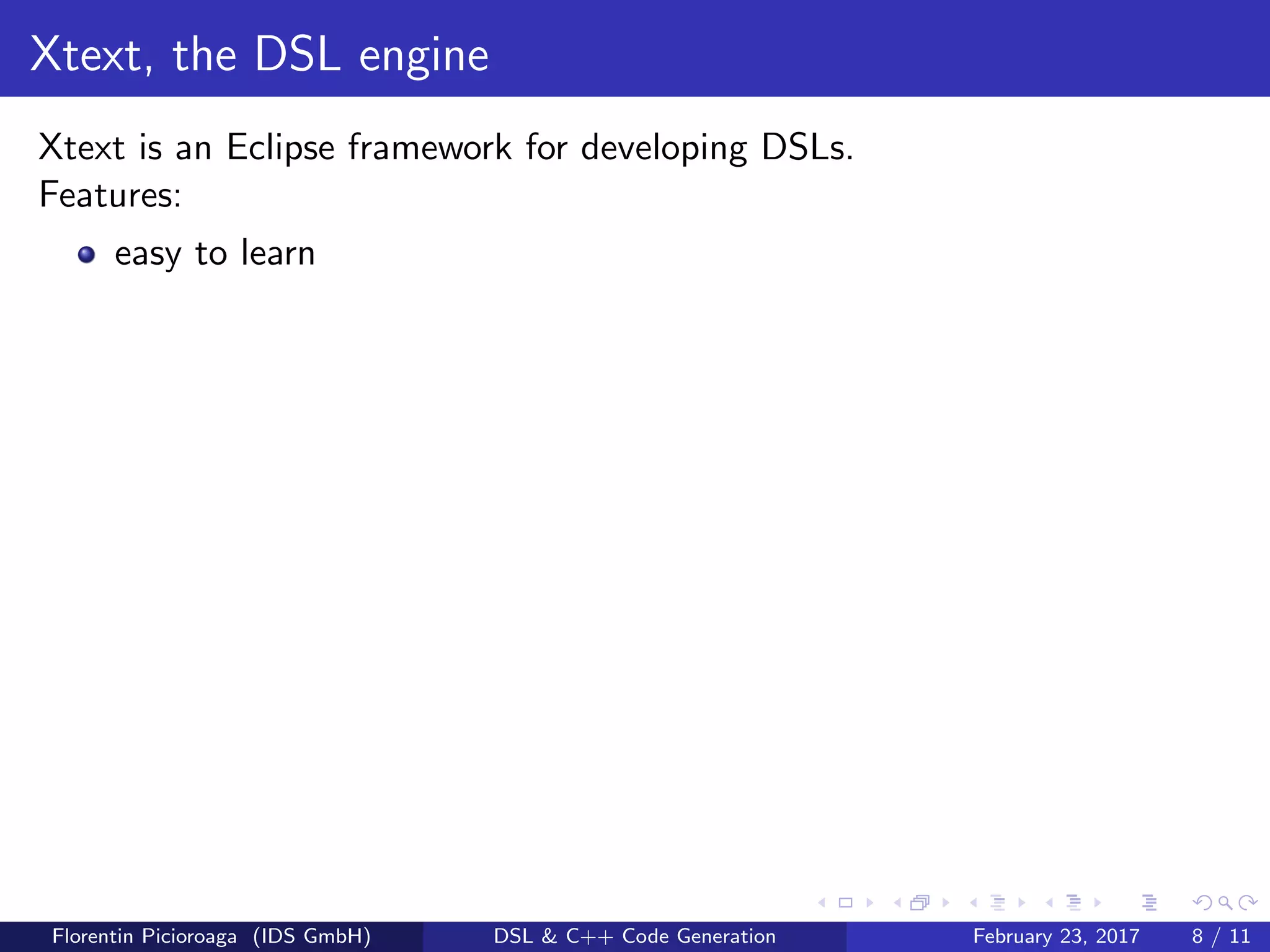 Xtext, the DSL engine
Xtext is an Eclipse framework for developing DSLs.
Features:
easy to learn
Florentin Picioroaga (IDS GmbH) DSL & C++ Code Generation February 23, 2017 8 / 11
 