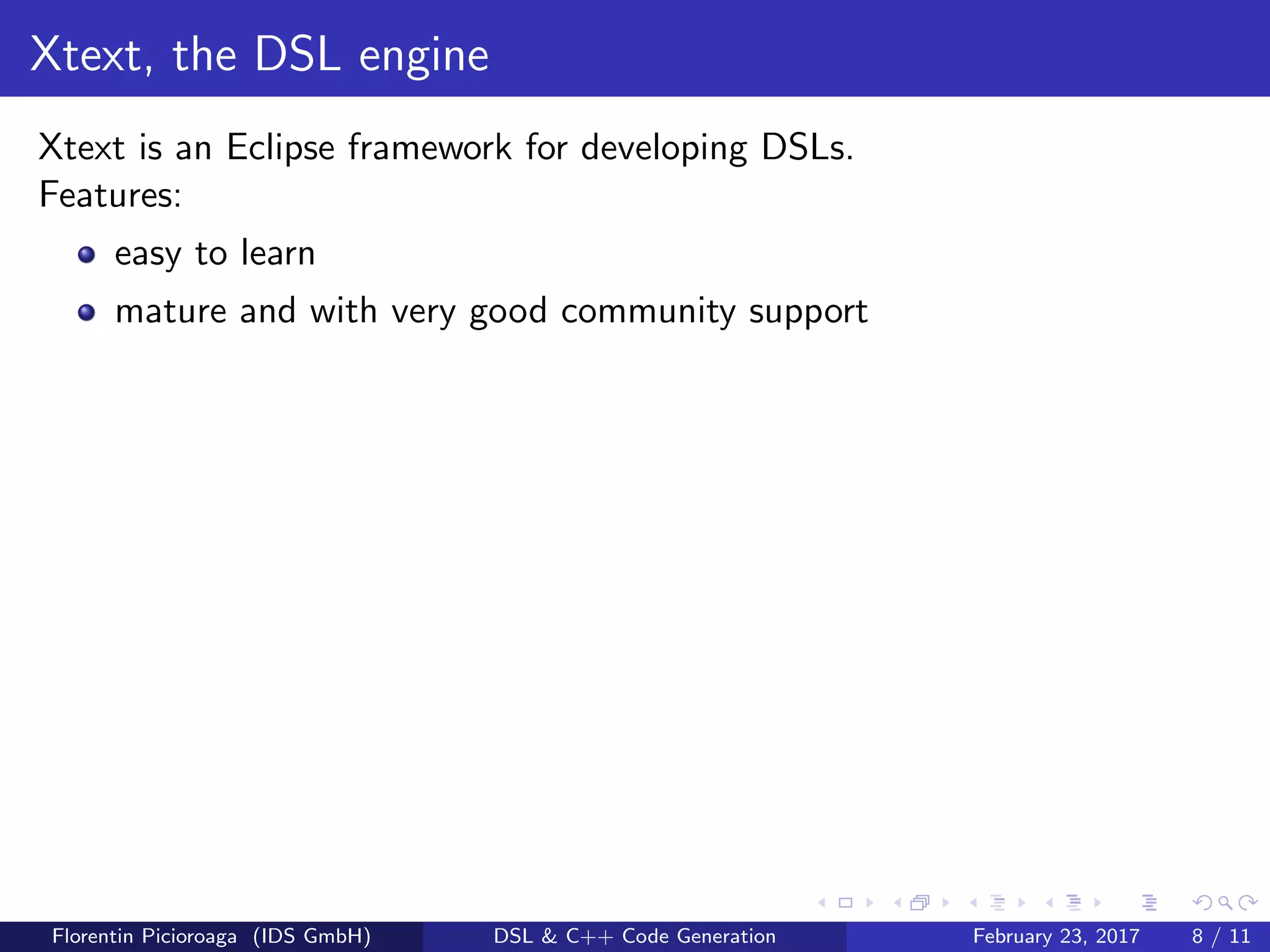 Xtext, the DSL engine
Xtext is an Eclipse framework for developing DSLs.
Features:
easy to learn
mature and with very good community support
Florentin Picioroaga (IDS GmbH) DSL & C++ Code Generation February 23, 2017 8 / 11
 