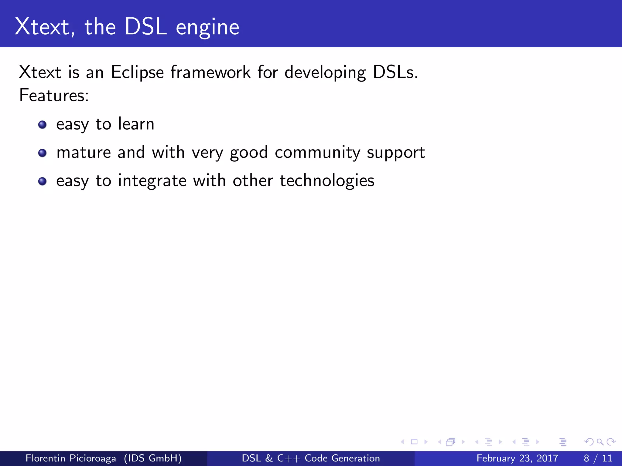 Xtext, the DSL engine
Xtext is an Eclipse framework for developing DSLs.
Features:
easy to learn
mature and with very good community support
easy to integrate with other technologies
Florentin Picioroaga (IDS GmbH) DSL & C++ Code Generation February 23, 2017 8 / 11
 