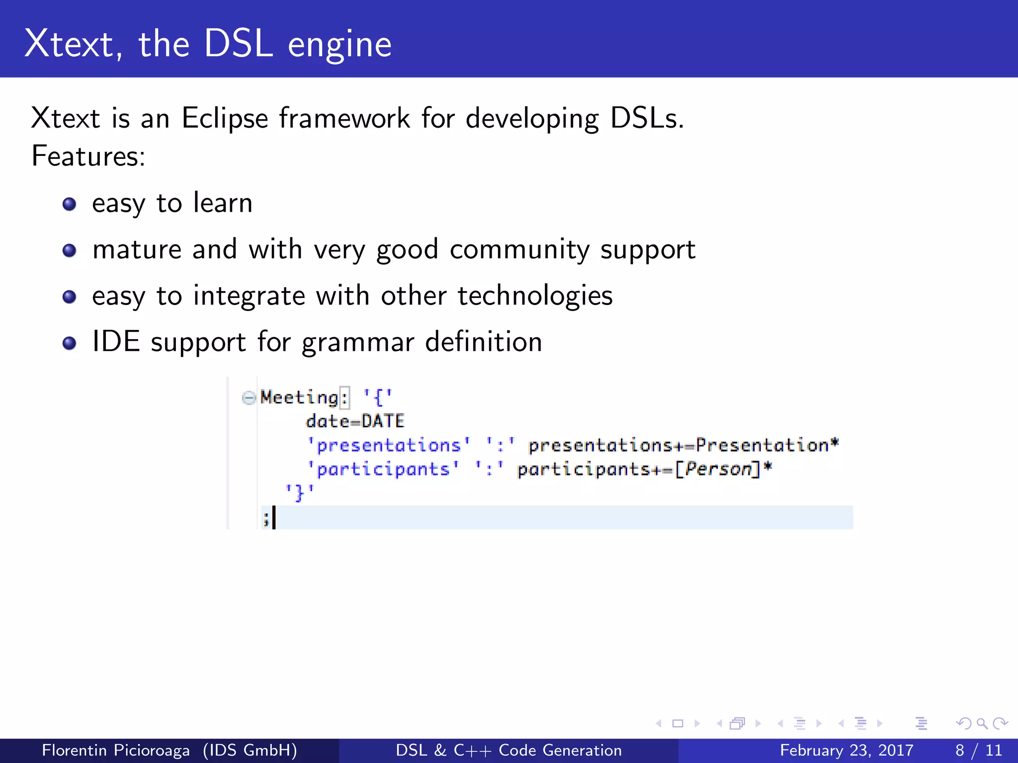 Xtext, the DSL engine
Xtext is an Eclipse framework for developing DSLs.
Features:
easy to learn
mature and with very good community support
easy to integrate with other technologies
IDE support for grammar deﬁnition
Florentin Picioroaga (IDS GmbH) DSL & C++ Code Generation February 23, 2017 8 / 11
 