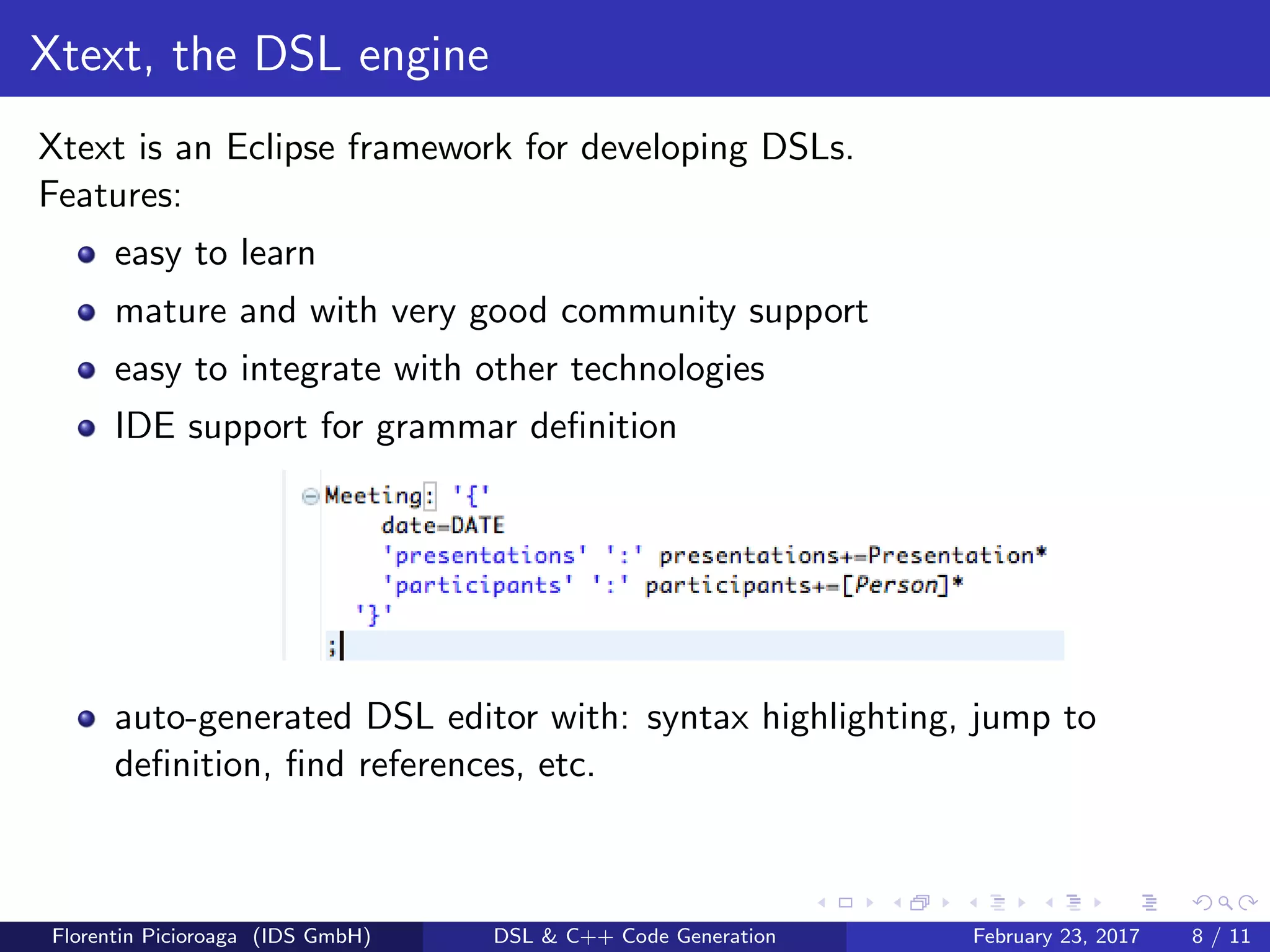 Xtext, the DSL engine
Xtext is an Eclipse framework for developing DSLs.
Features:
easy to learn
mature and with very good community support
easy to integrate with other technologies
IDE support for grammar deﬁnition
auto-generated DSL editor with: syntax highlighting, jump to
deﬁnition, ﬁnd references, etc.
Florentin Picioroaga (IDS GmbH) DSL & C++ Code Generation February 23, 2017 8 / 11
 