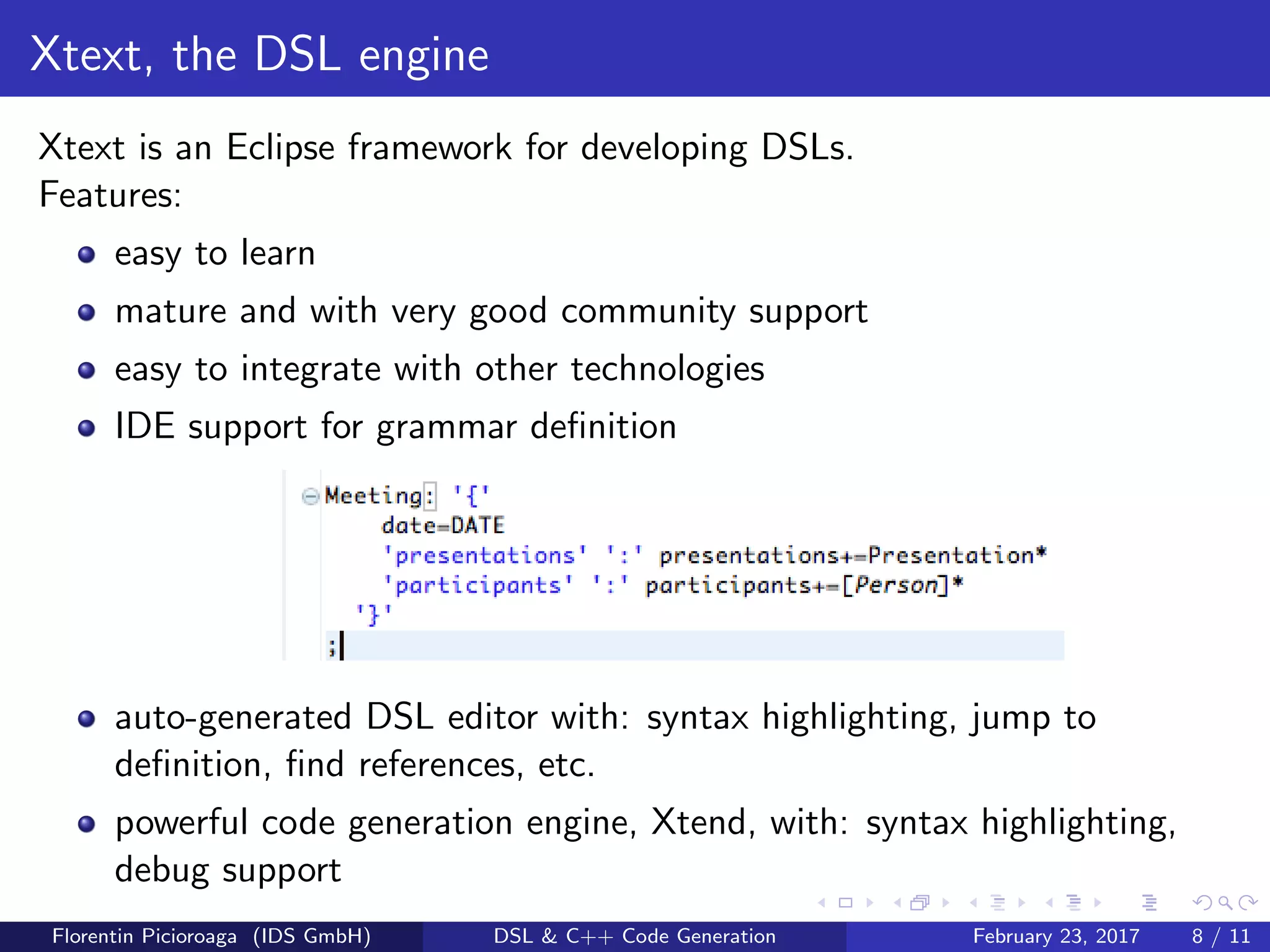 Xtext, the DSL engine
Xtext is an Eclipse framework for developing DSLs.
Features:
easy to learn
mature and with very good community support
easy to integrate with other technologies
IDE support for grammar deﬁnition
auto-generated DSL editor with: syntax highlighting, jump to
deﬁnition, ﬁnd references, etc.
powerful code generation engine, Xtend, with: syntax highlighting,
debug support
Florentin Picioroaga (IDS GmbH) DSL & C++ Code Generation February 23, 2017 8 / 11
 