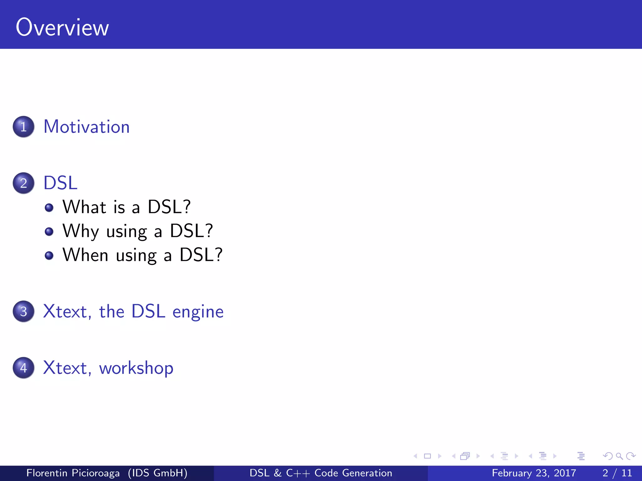 Overview
1 Motivation
2 DSL
What is a DSL?
Why using a DSL?
When using a DSL?
3 Xtext, the DSL engine
4 Xtext, workshop
Florentin Picioroaga (IDS GmbH) DSL & C++ Code Generation February 23, 2017 2 / 11
 