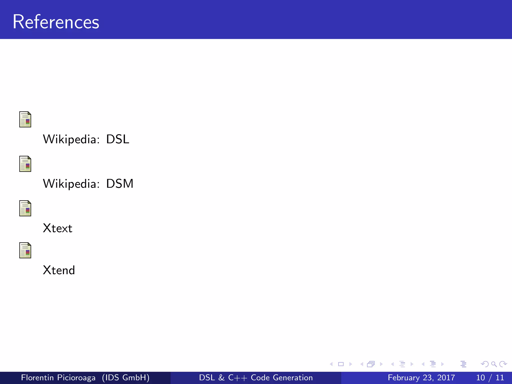 References
Wikipedia: DSL
Wikipedia: DSM
Xtext
Xtend
Florentin Picioroaga (IDS GmbH) DSL & C++ Code Generation February 23, 2017 10 / 11
 
