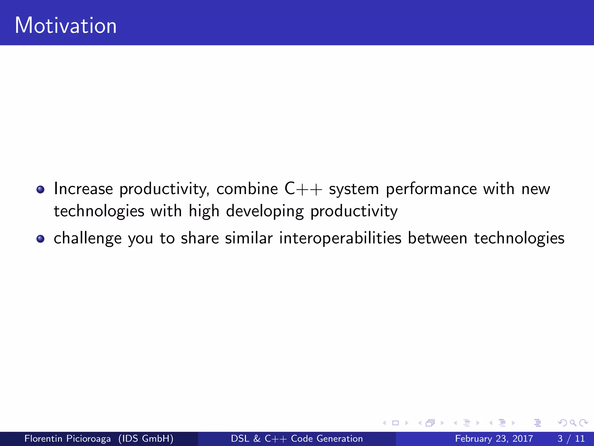 Motivation
Increase productivity, combine C++ system performance with new
technologies with high developing productivity
challenge you to share similar interoperabilities between technologies
Florentin Picioroaga (IDS GmbH) DSL & C++ Code Generation February 23, 2017 3 / 11
 