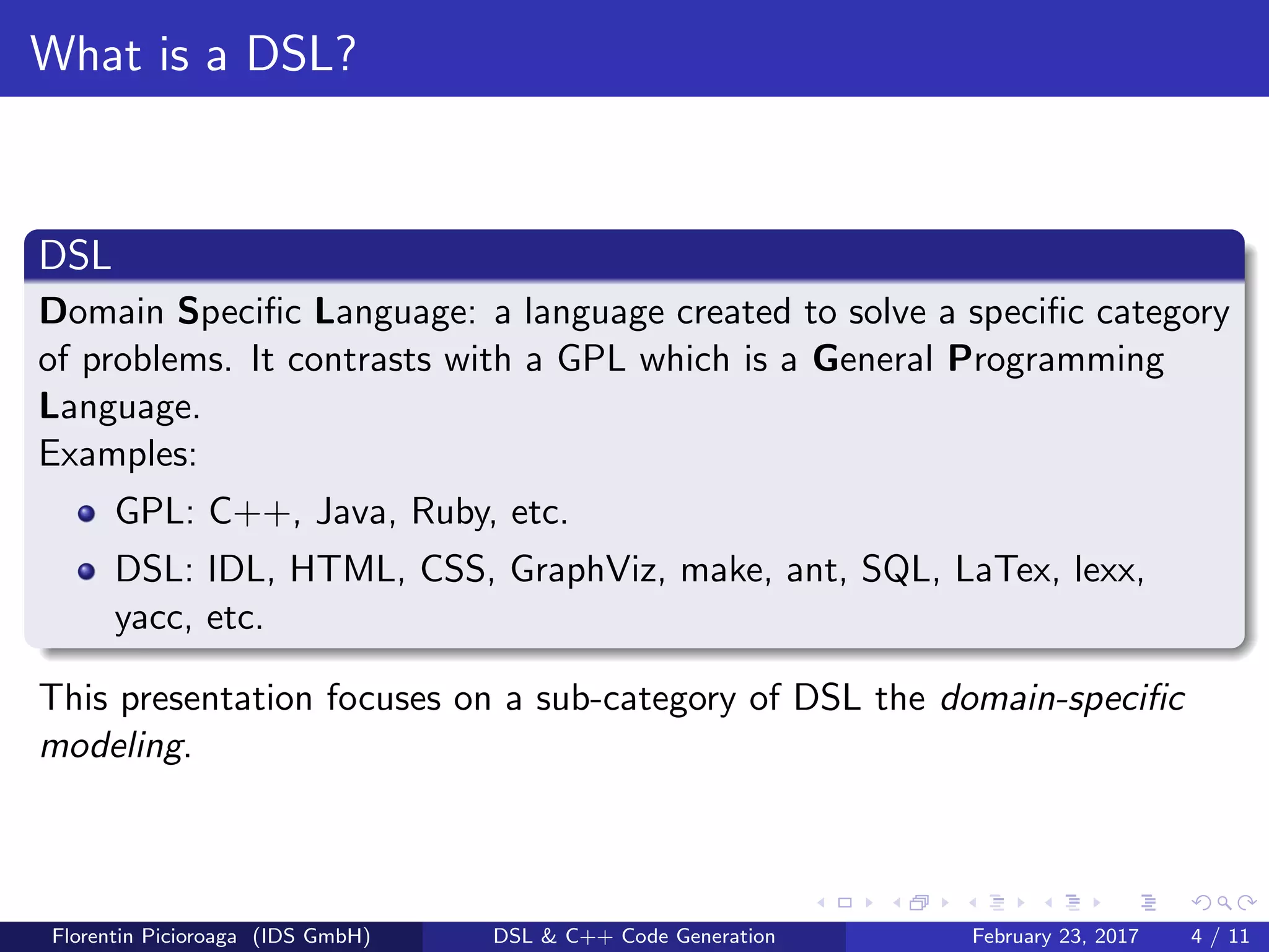 What is a DSL?
DSL
Domain Speciﬁc Language: a language created to solve a speciﬁc category
of problems. It contrasts with a GPL which is a General Programming
Language.
Examples:
GPL: C++, Java, Ruby, etc.
DSL: IDL, HTML, CSS, GraphViz, make, ant, SQL, LaTex, lexx,
yacc, etc.
This presentation focuses on a sub-category of DSL the domain-speciﬁc
modeling.
Florentin Picioroaga (IDS GmbH) DSL & C++ Code Generation February 23, 2017 4 / 11
 
