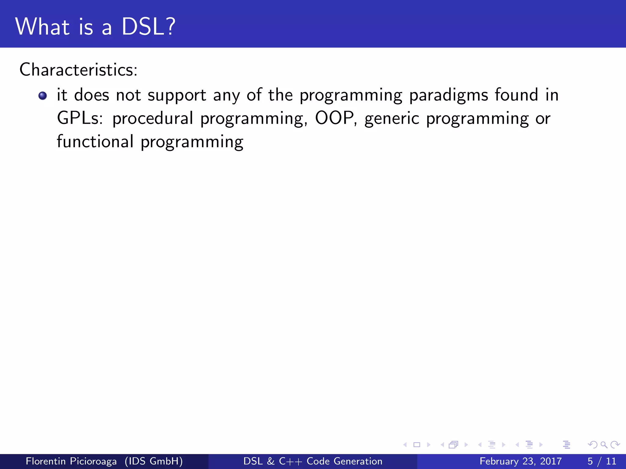 What is a DSL?
Characteristics:
it does not support any of the programming paradigms found in
GPLs: procedural programming, OOP, generic programming or
functional programming
Florentin Picioroaga (IDS GmbH) DSL & C++ Code Generation February 23, 2017 5 / 11
 