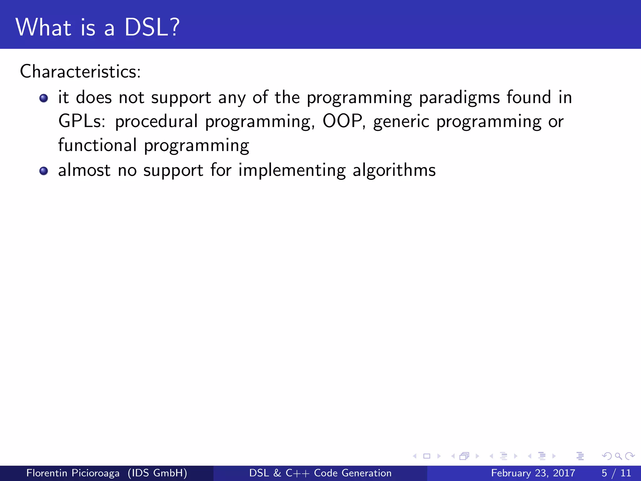 What is a DSL?
Characteristics:
it does not support any of the programming paradigms found in
GPLs: procedural programming, OOP, generic programming or
functional programming
almost no support for implementing algorithms
Florentin Picioroaga (IDS GmbH) DSL & C++ Code Generation February 23, 2017 5 / 11
 