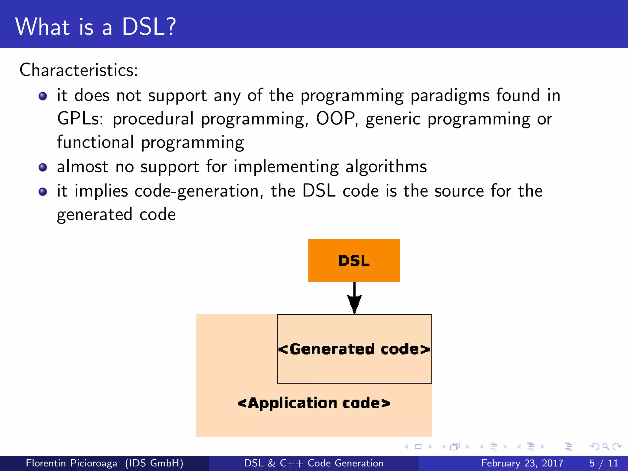 What is a DSL?
Characteristics:
it does not support any of the programming paradigms found in
GPLs: procedural programming, OOP, generic programming or
functional programming
almost no support for implementing algorithms
it implies code-generation, the DSL code is the source for the
generated code
Florentin Picioroaga (IDS GmbH) DSL & C++ Code Generation February 23, 2017 5 / 11
 