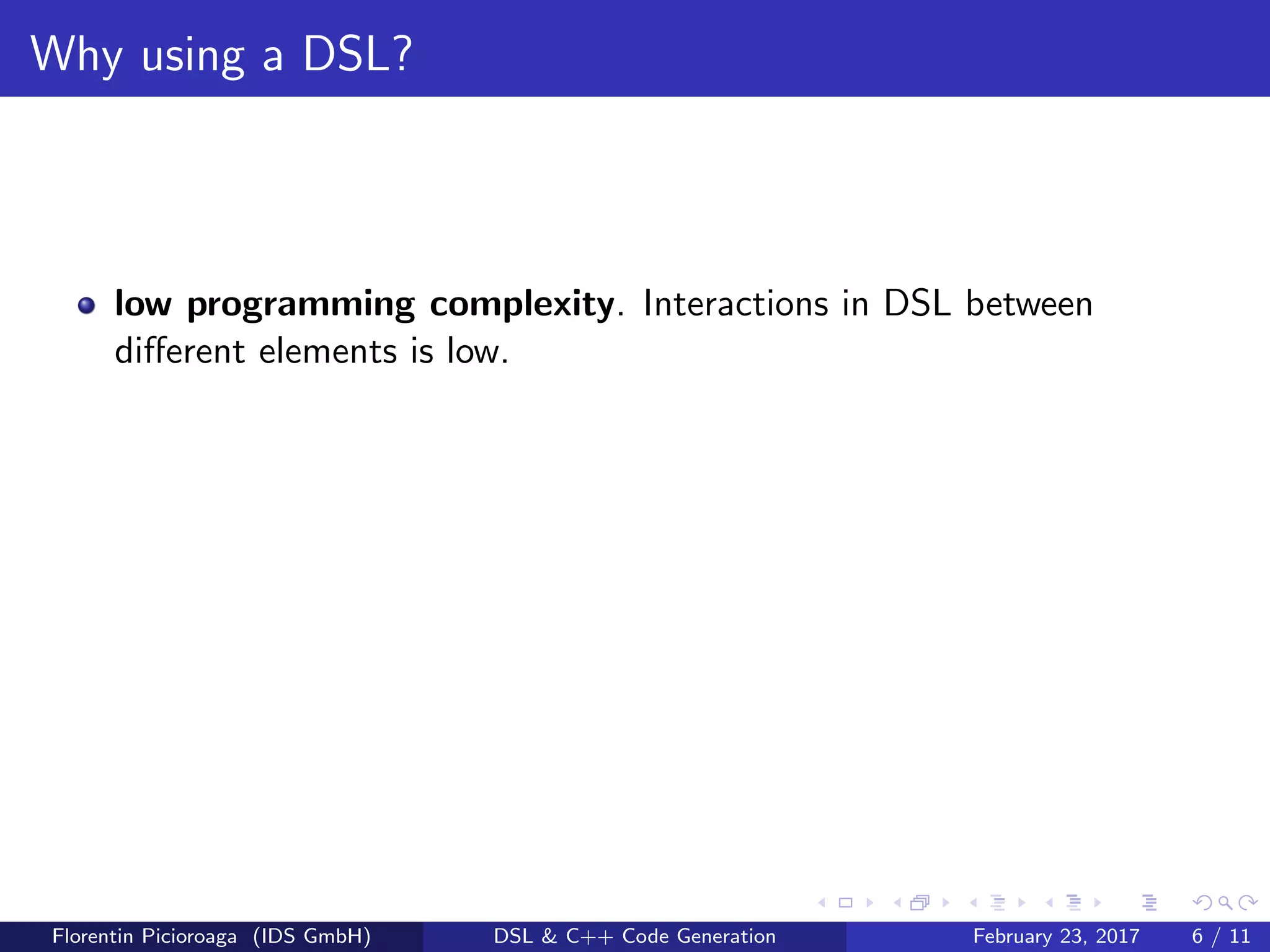 Why using a DSL?
low programming complexity. Interactions in DSL between
diﬀerent elements is low.
Florentin Picioroaga (IDS GmbH) DSL & C++ Code Generation February 23, 2017 6 / 11
 