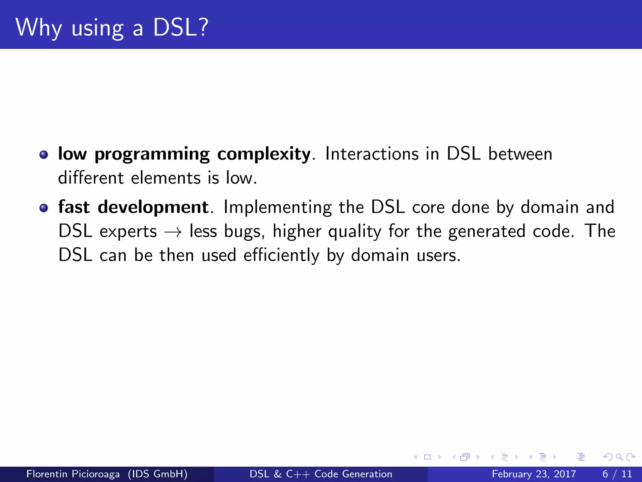 Why using a DSL?
low programming complexity. Interactions in DSL between
diﬀerent elements is low.
fast development. Implementing the DSL core done by domain and
DSL experts → less bugs, higher quality for the generated code. The
DSL can be then used eﬃciently by domain users.
Florentin Picioroaga (IDS GmbH) DSL & C++ Code Generation February 23, 2017 6 / 11
 