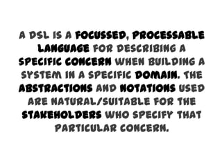 A DSL is a focussed, processable
    language for describing a
specific concern when building a
system in a specific domain. The
abstractions and notations used
  are natural/suitable for the
 stakeholders who specify that
       particular concern.
 