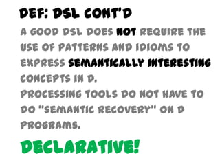 Def: DSL cont’d
A good DSL does not require the
use of patterns and idioms to
express semantically interesting
concepts in D.
Processing tools do not have to
do “semantic recovery” on D
programs.

Declarative!
 