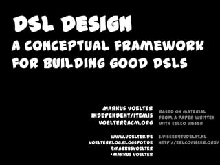 DSL Design
A conceptual framework
for building good DSLs

            Markus Voelter
                                  based on material
         independent/itemis       from a paper written
           voelter@acm.org        with Eelco Visser

                www.voelter.de    E.Visser@tudelft.nl
        voelterblog.blogspot.de   http://eelcovisser.org/
                @markusvoelter
                +Markus Voelter
 