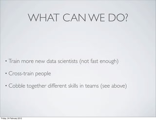 WHAT CAN WE DO?


    • Train            more new data scientists (not fast enough)

    • Cross-train             people

    • Cobble               together different skills in teams (see above)




Friday, 24 February 2012
 