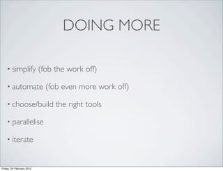 DOING MORE

    • simplify             (fob the work off)

    • automate               (fob even more work off)

    • choose/build              the right tools

    • parallelise

    • iterate



Friday, 24 February 2012
 