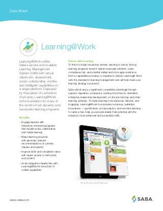 www.saba.com
Data Sheet
Thrive with Learning
To thrive in today’s business climate, learning is critical. Strong
learning programs result in higher employee retention, lower
compliance risk, and a better skilled and more agile workforce.
Rich in capabilities and easy to implement, Saba’s Learning@ Work
sets the standard in learning management and will help make your
learning strategy successful.
Saba clients enjoy a significant competitive advantage through
superior regulatory compliance, training eCommerce, extended
enterprise, leadership development, on-the-job training, and other
learning activities. To make learning more personal, relevant, and
engaging, Learning@Work incorporates numerous, patented
innovations — gamification, social analytics, and machine learning
to name a few. Help your people realize their potential with the
industry’s most advanced and accessible LMS.
Learning@Work unifies
Saba’s secure and scalable
Learning Management
System (LMS) with virtual
classroom, assessment,
social, collaborative, mobile,
and intelligent capabilities on
a single platform. Deployed
by thousands of customers
of all sizes, Learning@Work
is the foundation for many of
the world’s most dynamic and
successful learning programs.
Learning@Work
Personal and proactive learning
•	 Engage learners with		
interactive, immersive programs
that include social, collaborative, 	
and mobile learning
•	 Make learning proactive
with personal, relevant
recommendations of content,
classes and experts
•	 Improve skills and completion rates
with easier access to instruction
and content
•	 Avoid integration headaches with
Learning@Work’s broad set of
unified capabilities
Benefits
 