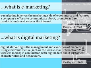 e-marketing involves the marketing side of e-commerce and features
a company’s efforts to communicate about, promote and sell
products and services over the internet.
Kotler et.al., 2007
…what is e-marketing?
…what is digital marketing?
digital Marketing is the management and execution of marketing
using electronic media (such as the web, e-mail, interactive TV and
wireless media) in conjunction with digital data about customers’
characteristics and behaviours.
Chaffey et.al., 2006
 