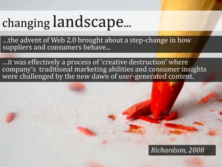 changing landscape...
…the advent of Web 2.0 brought about a step-change in how
suppliers and consumers behave...
…it was effectively a process of ‘creative destruction’ where
company’s traditional marketing abilities and consumer insights
were challenged by the new dawn of user-generated content.
Richardson, 2008
 