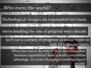…Who owns the world?
Technological changes are exponential not linear.
we’re doubling the rate of progress every decade.
we’ll see a century of progress–at today’s rate–in
only 25 calendar years.
What time has to do with it? How does that affect
business capabilities? How to build competitive
advantage in a ever-changing technology-based
world?
 