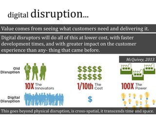 Value comes from seeing what customers need and delivering it.
Digital disruptors will do all of this at lower cost, with faster
development times, and with greater impact on the customer
experience than any- thing that came before.
McQuivey, 2013
This goes beyond physical disruption, is cross-spatial, it transcends time and space.
digital disruption...
 