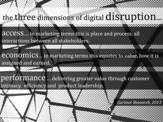 access… in marketing terms this is place and process, all
interactions between all stakeholders.
economics… in marketing terms this equates to value, how it is
assigned and earned.
performance… delivering greater value through customer
intimacy, efficiency and product leadership.
Gartner Research, 2013
the three dimensions of digital disruption...
 