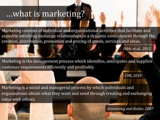 …what is marketing?
Marketing consists of individual and organizational activities that facilitate and
expedite satisfying exchange relationships in a dynamic environment through the
creation, distribution, promotion and pricing of goods, services and ideas.
Marketing is the management process which identifies, anticipates and supplies
customer requirements efficiently and profitably.
Marketing is a social and managerial process by which individuals and
organizations obtain what they want and need through creating and exchanging
value with others.
Armstrong and Kotler, 2007
CIM, 2010
Dibb, et.al., 2012
 