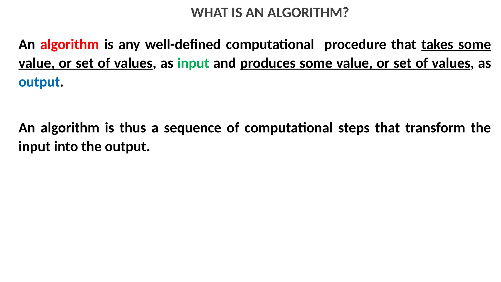 WHAT IS AN ALGORITHM?
An algorithm is any well-defined computational procedure that takes some
value, or set of values, as input and produces some value, or set of values, as
output.
An algorithm is thus a sequence of computational steps that transform the
input into the output.
 