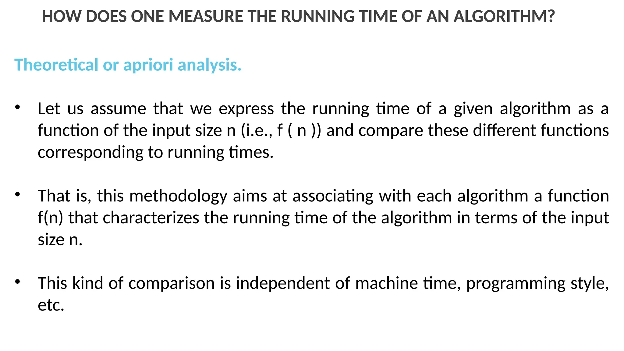 HOW DOES ONE MEASURE THE RUNNING TIME OF AN ALGORITHM?
Theoretical or apriori analysis.
• Let us assume that we express the running time of a given algorithm as a
function of the input size n (i.e., f ( n )) and compare these different functions
corresponding to running times.
• That is, this methodology aims at associating with each algorithm a function
f(n) that characterizes the running time of the algorithm in terms of the input
size n.
• This kind of comparison is independent of machine time, programming style,
etc.
 