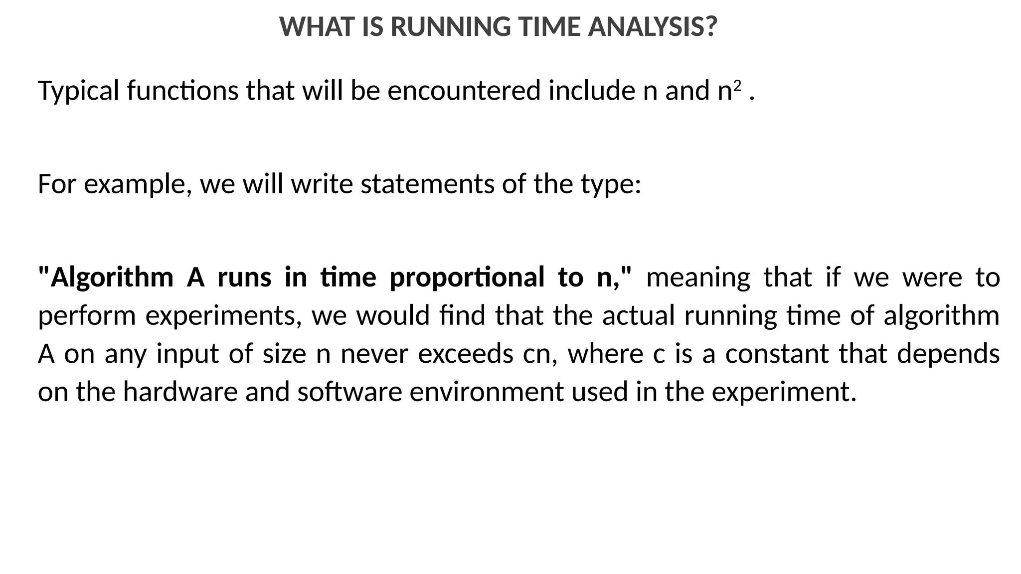 WHAT IS RUNNING TIME ANALYSIS?
Typical functions that will be encountered include n and n2
.
For example, we will write statements of the type:
"Algorithm A runs in time proportional to n," meaning that if we were to
perform experiments, we would find that the actual running time of algorithm
A on any input of size n never exceeds cn, where c is a constant that depends
on the hardware and software environment used in the experiment.
 