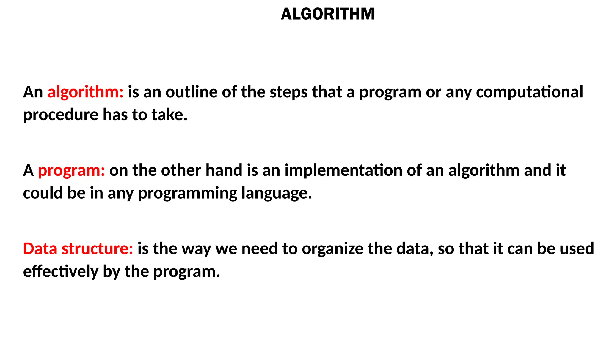 ALGORITHM
An algorithm: is an outline of the steps that a program or any computational
procedure has to take.
A program: on the other hand is an implementation of an algorithm and it
could be in any programming language.
Data structure: is the way we need to organize the data, so that it can be used
effectively by the program.
 