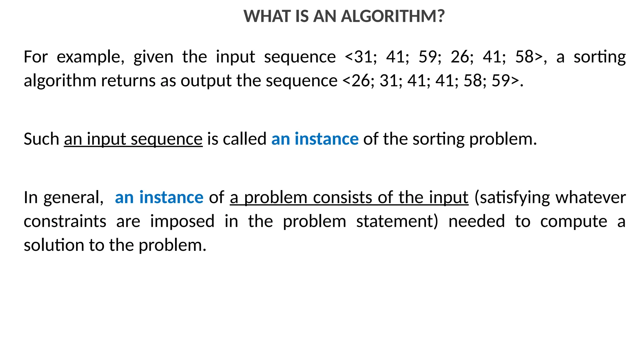 WHAT IS AN ALGORITHM?
For example, given the input sequence <31; 41; 59; 26; 41; 58>, a sorting
algorithm returns as output the sequence <26; 31; 41; 41; 58; 59>.
Such an input sequence is called an instance of the sorting problem.
In general, an instance of a problem consists of the input (satisfying whatever
constraints are imposed in the problem statement) needed to compute a
solution to the problem.
 