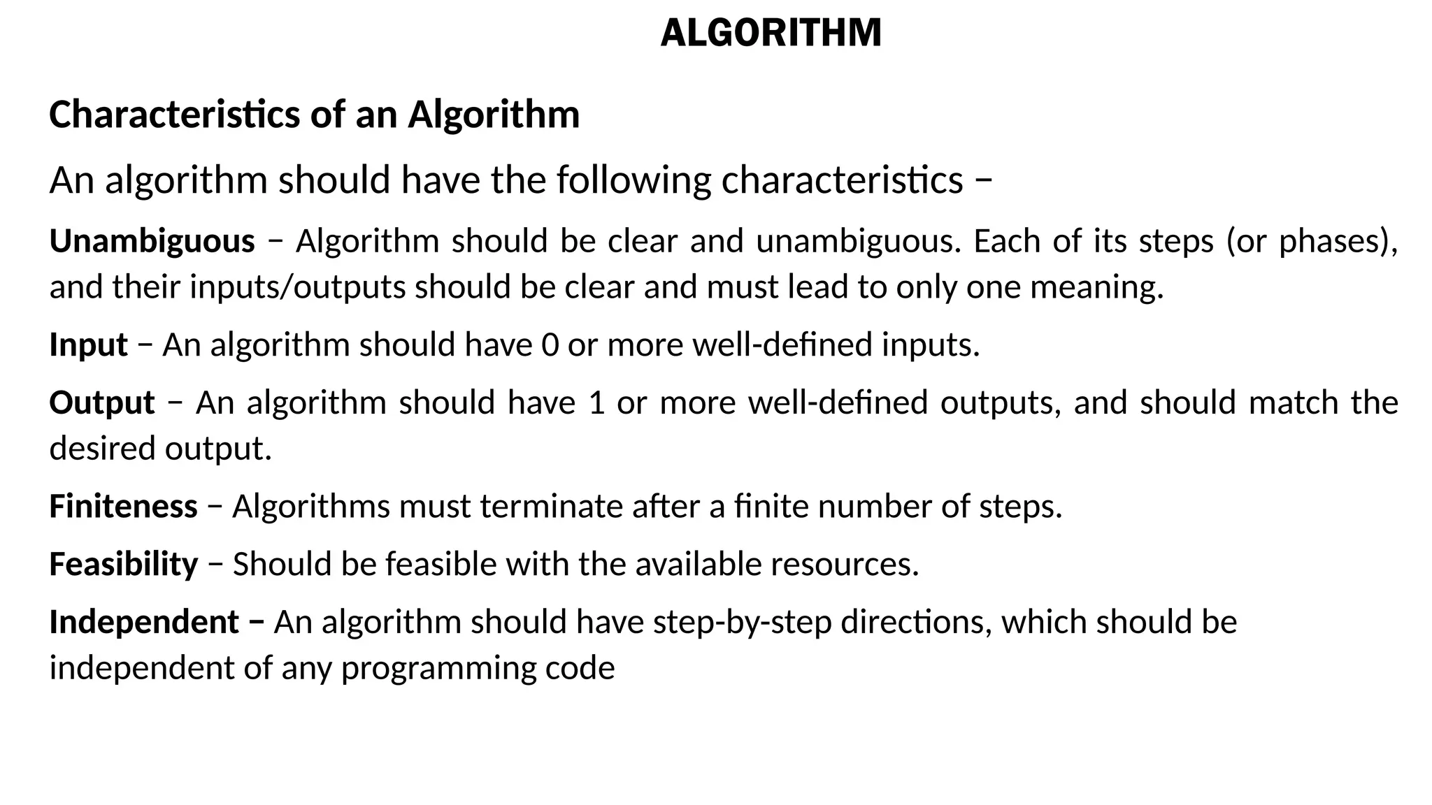 ALGORITHM
Characteristics of an Algorithm
An algorithm should have the following characteristics −
Unambiguous − Algorithm should be clear and unambiguous. Each of its steps (or phases),
and their inputs/outputs should be clear and must lead to only one meaning.
Input − An algorithm should have 0 or more well-defined inputs.
Output − An algorithm should have 1 or more well-defined outputs, and should match the
desired output.
Finiteness − Algorithms must terminate after a finite number of steps.
Feasibility − Should be feasible with the available resources.
Independent − An algorithm should have step-by-step directions, which should be
independent of any programming code
 