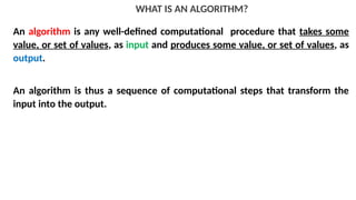 WHAT IS AN ALGORITHM?
An algorithm is any well-defined computational procedure that takes some
value, or set of values, as input and produces some value, or set of values, as
output.
An algorithm is thus a sequence of computational steps that transform the
input into the output.
 
