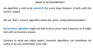 WHAT IS AN ALGORITHM?
An algorithm is said to be correct if, for every input instance, it halts with the
correct output.
We say that a correct algorithm solves the given computational problem.
An incorrect algorithm might not halt at all on some input instances, or it might
halt with an incorrect answer.
Contrary to what you might expect, incorrect algorithms can sometimes be
useful, if we can control their error rate.
 