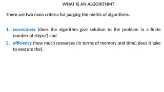 WHAT IS AN ALGORITHM?
There are two main criteria for judging the merits of algorithms:
1. correctness (does the algorithm give solution to the problem in a finite
number of steps?) and
2. efficiency (how much resources (in terms of memory and time) does it take
to execute the).
 